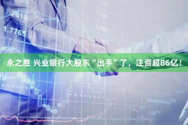 永之胜 兴业银行大股东“出手”了，注资超86亿！