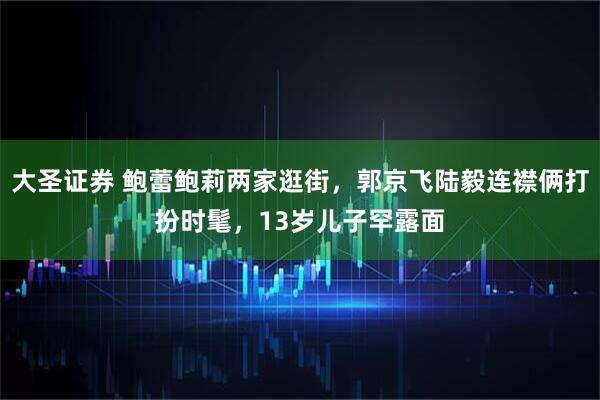 大圣证券 鲍蕾鲍莉两家逛街，郭京飞陆毅连襟俩打扮时髦，13岁儿子罕露面