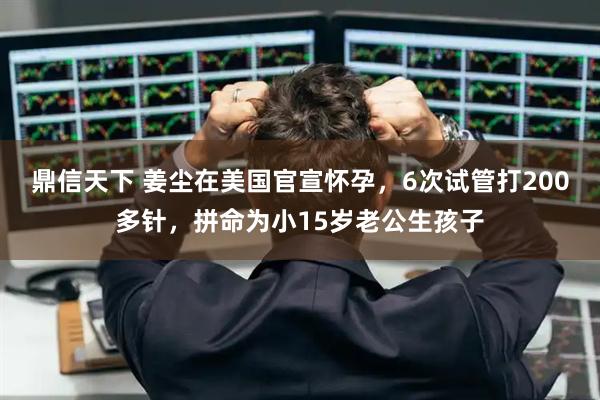 鼎信天下 姜尘在美国官宣怀孕，6次试管打200多针，拼命为小15岁老公生孩子