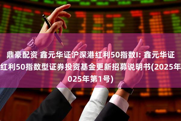 鼎豪配资 鑫元华证沪深港红利50指数I: 鑫元华证沪深港红利50指数型证券投资基金更新招募说明书(2025年第1号)