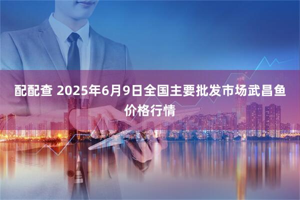 配配查 2025年6月9日全国主要批发市场武昌鱼价格行情