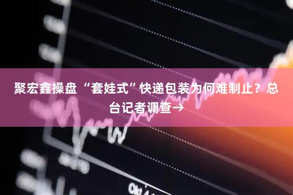 聚宏鑫操盘 “套娃式”快递包装为何难制止？总台记者调查→