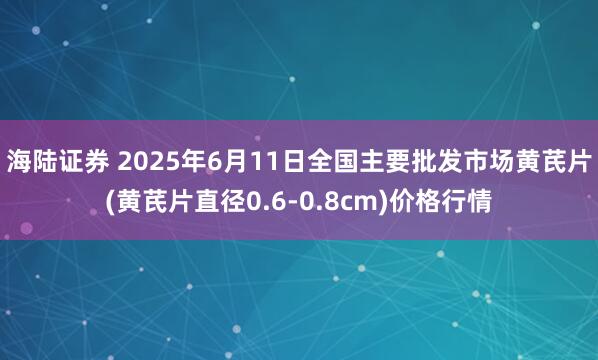 海陆证券 2025年6月11日全国主要批发市场黄芪片(黄芪片直径0.6-0.8cm)价格行情