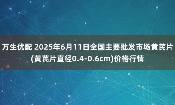 万生优配 2025年6月11日全国主要批发市场黄芪片(黄芪片直径0.4-0.6cm)价格行情