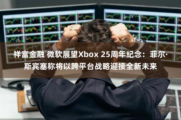 祥富金融 微软展望Xbox 25周年纪念：菲尔·斯宾塞称将以跨平台战略迎接全新未来