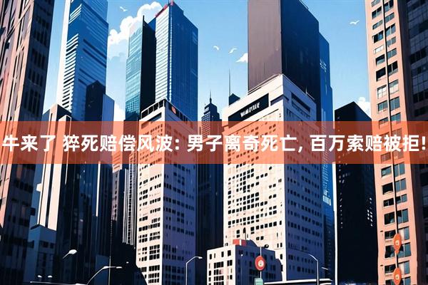 牛来了 猝死赔偿风波: 男子离奇死亡, 百万索赔被拒!