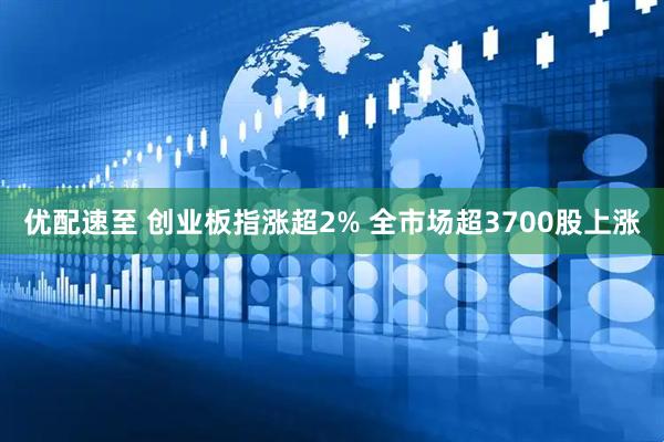 优配速至 创业板指涨超2% 全市场超3700股上涨