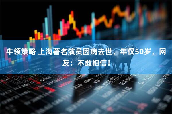 牛领策略 上海著名演员因病去世，年仅50岁，网友：不敢相信！