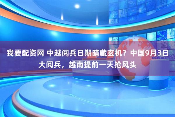 我要配资网 中越阅兵日期暗藏玄机？中国9月3日大阅兵，越南提前一天抢风头
