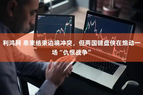 利鸿网 泰柬结束边境冲突，但两国键盘侠在煽动一场“仇恨战争”