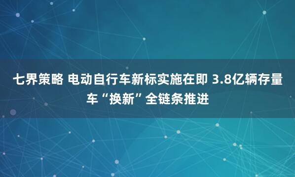 七界策略 电动自行车新标实施在即 3.8亿辆存量车“换新”全链条推进
