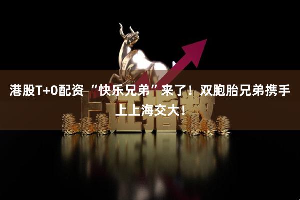 港股T+0配资 “快乐兄弟”来了！双胞胎兄弟携手上上海交大！