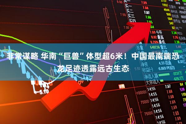 非常谋略 华南“巨兽”体型超6米！中国最南端恐龙足迹透露远古生态