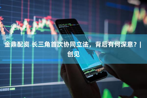金鼎配资 长三角首次协同立法，背后有何深意？| 创见