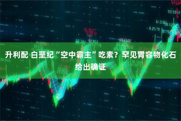 升利配 白垩纪“空中霸主”吃素？罕见胃容物化石给出确证