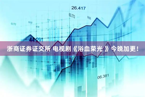 浙商证券证交所 电视剧《浴血荣光 》今晚加更！