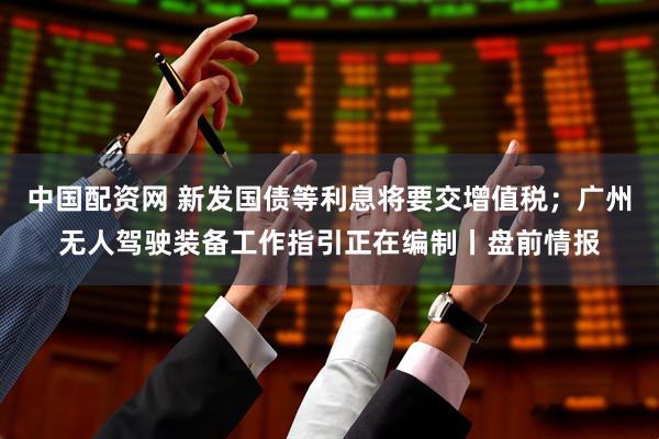 中国配资网 新发国债等利息将要交增值税；广州无人驾驶装备工作指引正在编制丨盘前情报
