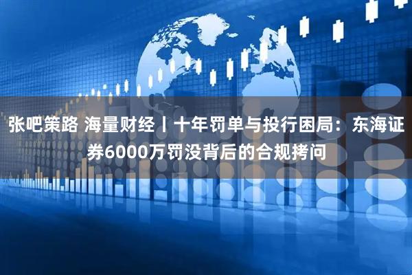 张吧策路 海量财经丨十年罚单与投行困局：东海证券6000万罚没背后的合规拷问