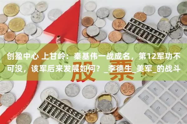 创盈中心 上甘岭：秦基伟一战成名，第12军功不可没，该军后来发展如何？_李德生_美军_的战斗