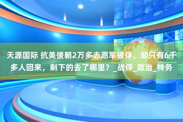 天源国际 抗美援朝2万多志愿军被俘，却只有6千多人回来，剩下的去了哪里？_战俘_政治_特务