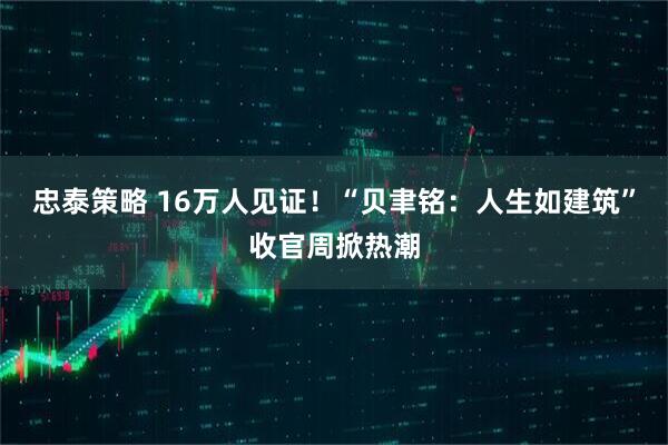 忠泰策略 16万人见证！“贝聿铭：人生如建筑”收官周掀热潮