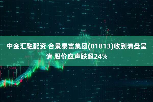 中金汇融配资 合景泰富集团(01813)收到清盘呈请 股价应声跌超24%
