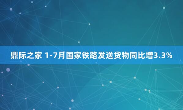 鼎际之家 1-7月国家铁路发送货物同比增3.3%