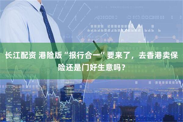 长江配资 港险版“报行合一”要来了，去香港卖保险还是门好生意吗？