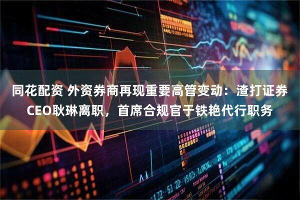 同花配资 外资券商再现重要高管变动：渣打证券CEO耿琳离职，首席合规官于铁艳代行职务