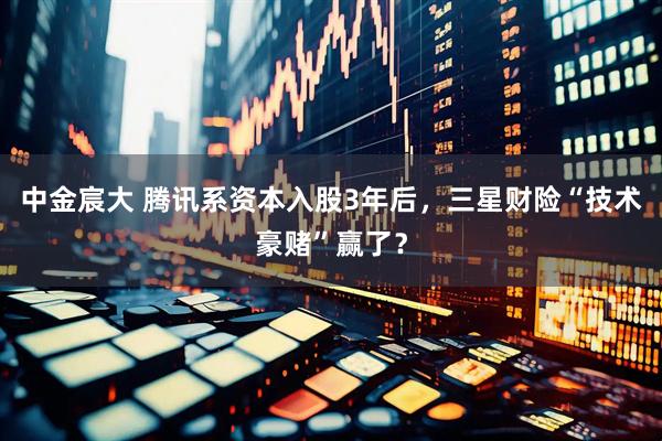 中金宸大 腾讯系资本入股3年后，三星财险“技术豪赌”赢了？