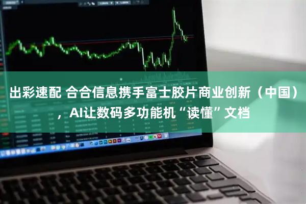 出彩速配 合合信息携手富士胶片商业创新（中国），AI让数码多功能机“读懂”文档