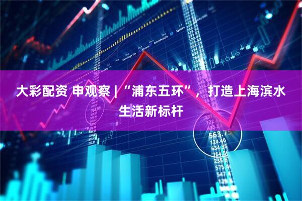 大彩配资 申观察 | “浦东五环”，打造上海滨水生活新标杆