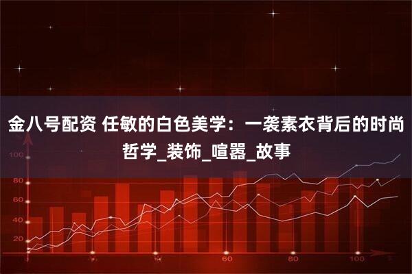 金八号配资 任敏的白色美学：一袭素衣背后的时尚哲学_装饰_喧嚣_故事
