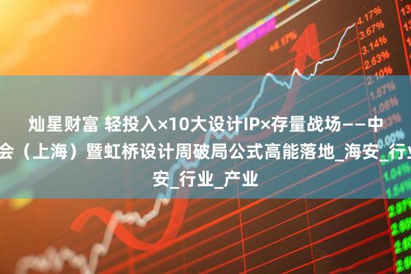 灿星财富 轻投入×10大设计IP×存量战场——中国建博会（上海）暨虹桥设计周破局公式高能落地_海安_行业_产业