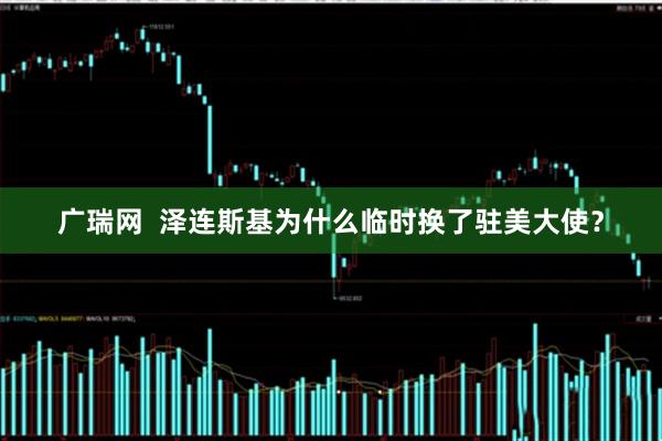 广瑞网  泽连斯基为什么临时换了驻美大使？