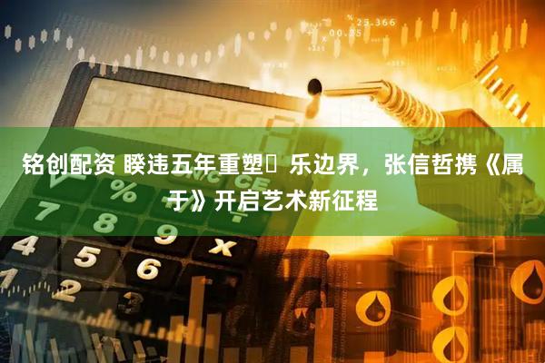 铭创配资 睽违五年重塑⾳乐边界，张信哲携《属于》开启艺术新征程