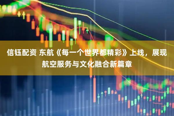 信钰配资 东航《每一个世界都精彩》上线，展现航空服务与文化融合新篇章