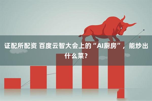 证配所配资 百度云智大会上的“AI厨房”，能炒出什么菜？
