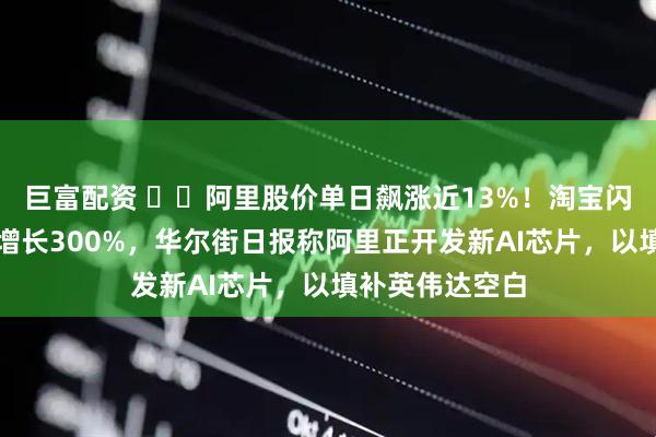 巨富配资 ​​阿里股价单日飙涨近13%！淘宝闪购月活用户数增长300%，华尔街日报称阿里正开发新AI芯片，以填补英伟达空白