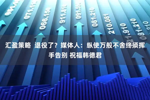 汇盈策略  退役了？媒体人：纵使万般不舍终须挥手告别 祝福韩德君