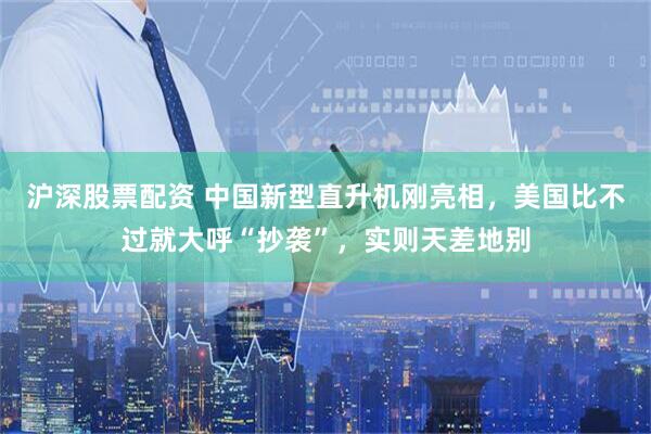 沪深股票配资 中国新型直升机刚亮相，美国比不过就大呼“抄袭”，实则天差地别