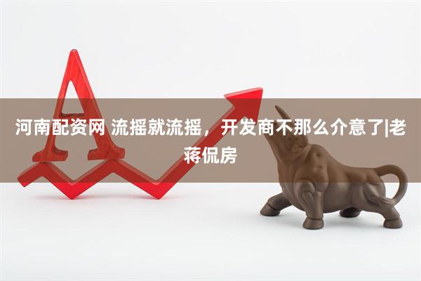河南配资网 流摇就流摇，开发商不那么介意了|老蒋侃房