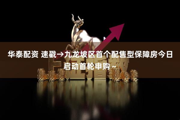 华泰配资 速戳→九龙坡区首个配售型保障房今日启动首轮申购～