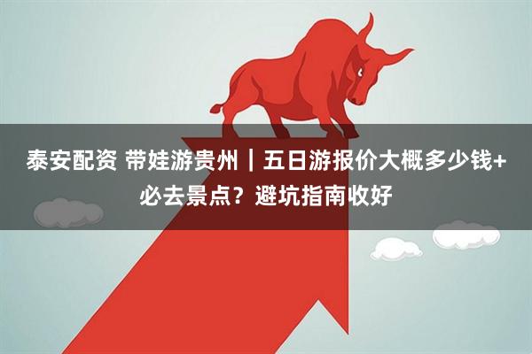 泰安配资 带娃游贵州｜五日游报价大概多少钱+必去景点？避坑指南收好