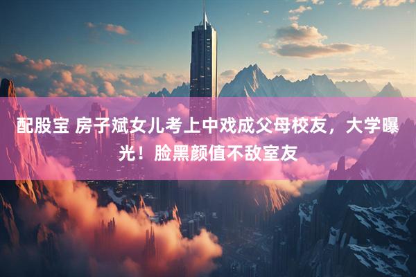 配股宝 房子斌女儿考上中戏成父母校友，大学曝光！脸黑颜值不敌室友