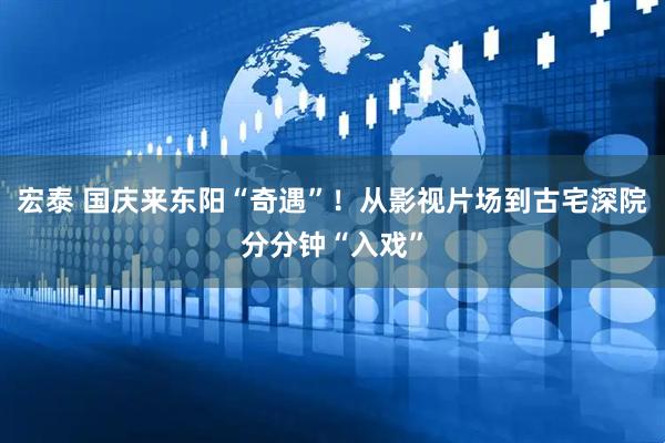 宏泰 国庆来东阳“奇遇”！从影视片场到古宅深院分分钟“入戏”