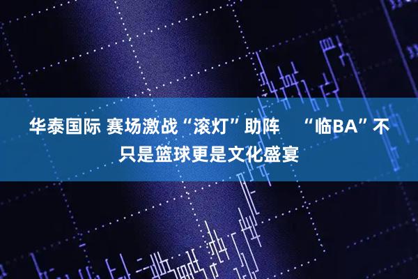 华泰国际 赛场激战“滚灯”助阵    “临BA”不只是篮球更是文化盛宴