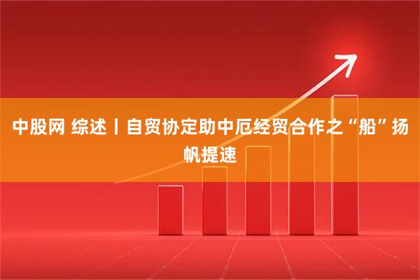 中股网 综述丨自贸协定助中厄经贸合作之“船”扬帆提速