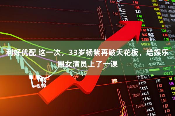 利好优配 这一次，33岁杨紫再破天花板，给娱乐圈女演员上了一课