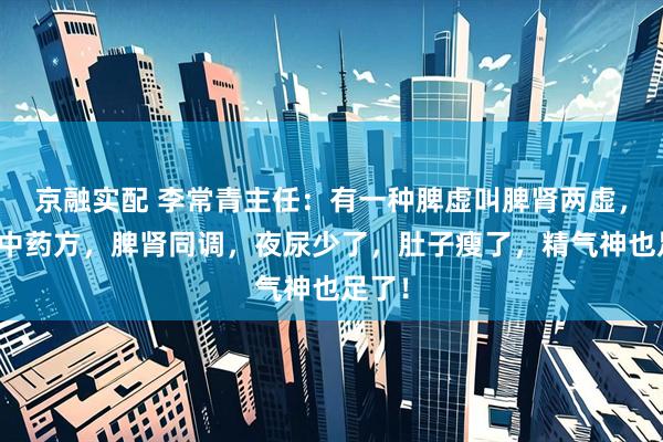 京融实配 李常青主任：有一种脾虚叫脾肾两虚，一个中药方，脾肾同调，夜尿少了，肚子瘦了，精气神也足了！